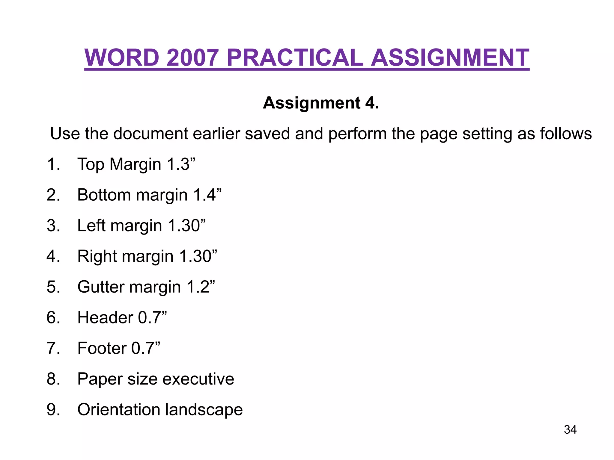 WORD 2007 PRACTICAL ASSIGNMENT
Assignment 4.
Use the document earlier saved and perform the page setting as follows
1. Top Margin 1.3”
2. Bottom margin 1.4”
3. Left margin 1.30”
4. Right margin 1.30”
5. Gutter margin 1.2”
6. Header 0.7”
7. Footer 0.7”
8. Paper size executive
9. Orientation landscape
34
 