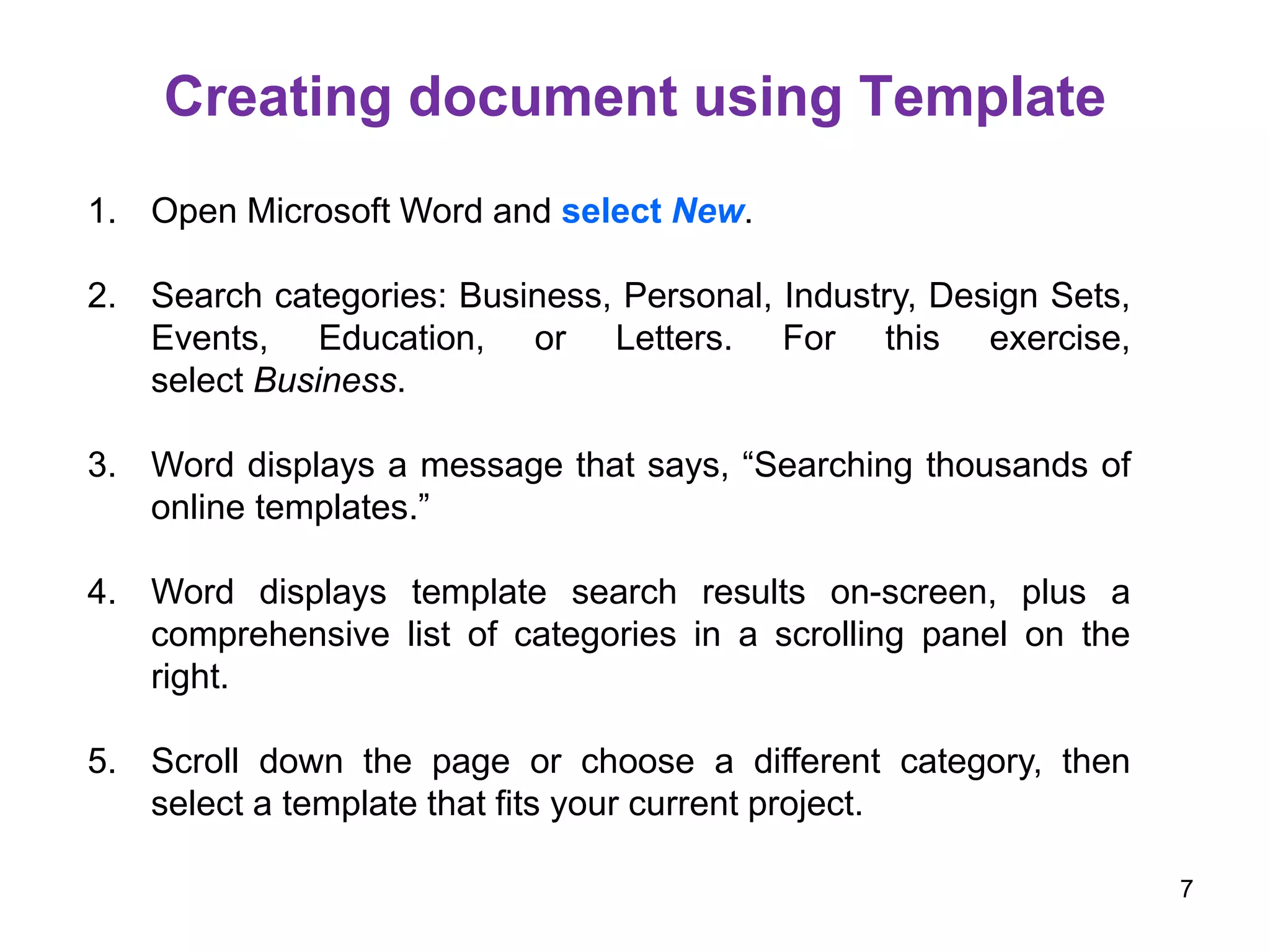 1. Open Microsoft Word and select New.
2. Search categories: Business, Personal, Industry, Design Sets,
Events, Education, or Letters. For this exercise,
select Business.
3. Word displays a message that says, “Searching thousands of
online templates.”
4. Word displays template search results on-screen, plus a
comprehensive list of categories in a scrolling panel on the
right.
5. Scroll down the page or choose a different category, then
select a template that fits your current project.
Creating document using Template
7
 