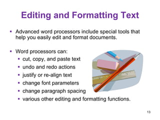 Editing and Formatting Text
 Advanced word processors include special tools that
help you easily edit and format documents.
 Word processors can:
 cut, copy, and paste text
 undo and redo actions
 justify or re-align text
 change font parameters
 change paragraph spacing
 various other editing and formatting functions.
13
 