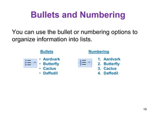 Bullets and Numbering
You can use the bullet or numbering options to
organize information into lists.
Bullets Numbering
• Aardvark
• Butterfly
• Cactus
• Daffodil
1. Aardvark
2. Butterfly
3. Cactus
4. Daffodil
19
 