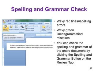 Spelling and Grammar Check
• Wavy red lines=spelling
errors
• Wavy green
lines=grammatical
mistakes
• You can check the
spelling and grammar of
the entire document by
clicking the Spelling and
Grammar Button on the
Review Tab.
27
 