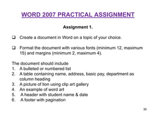 WORD 2007 PRACTICAL ASSIGNMENT
Assignment 1.
 Create a document in Word on a topic of your choice.
 Format the document with various fonts (minimum 12, maximum
15) and margins (minimum 2, maximum 4).
The document should include
1. A bulleted or numbered list
2. A table containing name, address, basic pay, department as
column heading
3. A picture of lion using clip art gallery
4. An example of word art
5. A header with student name & date
6. A footer with pagination
30
 