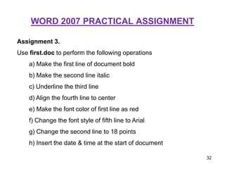 WORD 2007 PRACTICAL ASSIGNMENT
Assignment 3.
Use first.doc to perform the following operations
a) Make the first line of document bold
b) Make the second line italic
c) Underline the third line
d) Align the fourth line to center
e) Make the font color of first line as red
f) Change the font style of fifth line to Arial
g) Change the second line to 18 points
h) Insert the date & time at the start of document
32
 