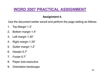 WORD 2007 PRACTICAL ASSIGNMENT
Assignment 4.
Use the document earlier saved and perform the page setting as follows
1. Top Margin 1.3”
2. Bottom margin 1.4”
3. Left margin 1.30”
4. Right margin 1.30”
5. Gutter margin 1.2”
6. Header 0.7”
7. Footer 0.7”
8. Paper size executive
9. Orientation landscape
34
 