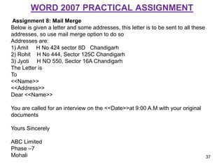 WORD 2007 PRACTICAL ASSIGNMENT
Assignment 8: Mail Merge
Below is given a letter and some addresses, this letter is to be sent to all these
addresses, so use mail merge option to do so
Addresses are:
1) Amit H No 424 sector 8D Chandigarh
2) Rohit H No 444, Sector 125C Chandigarh
3) Jyoti H NO 550, Sector 16A Chandigarh
The Letter is
To
<<Name>>
<<Address>>
Dear <<Name>>
You are called for an interview on the <<Date>>at 9:00 A.M with your original
documents
Yours Sincerely
ABC Limited
Phase –7
Mohali 37
 