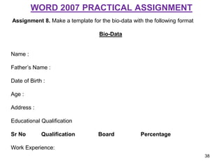 WORD 2007 PRACTICAL ASSIGNMENT
Assignment 8. Make a template for the bio-data with the following format
Bio-Data
Name :
Father’s Name :
Date of Birth :
Age :
Address :
Educational Qualification
Sr No Qualification Board Percentage
Work Experience:
38
 
