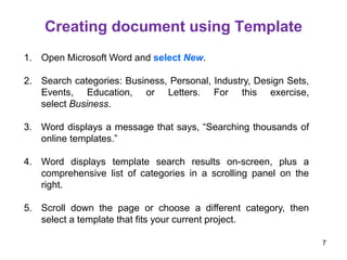 1. Open Microsoft Word and select New.
2. Search categories: Business, Personal, Industry, Design Sets,
Events, Education, or Letters. For this exercise,
select Business.
3. Word displays a message that says, “Searching thousands of
online templates.”
4. Word displays template search results on-screen, plus a
comprehensive list of categories in a scrolling panel on the
right.
5. Scroll down the page or choose a different category, then
select a template that fits your current project.
Creating document using Template
7
 