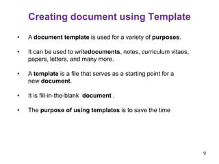 Creating document using Template
• A document template is used for a variety of purposes.
• It can be used to writedocuments, notes, curriculum vitaes,
papers, letters, and many more.
• A template is a file that serves as a starting point for a
new document.
• It is fill-in-the-blank document .
• The purpose of using templates is to save the time
9
 