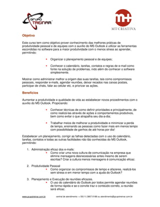 Objetivo

Este curso tem como objetivo prover conhecimento das melhores práticas de
produtividade pessoal e de equipes com o auxílio do MS Outlook e utilizar as ferramentas
escondidas no software para a maior produtividade com o menos stress ao aprender,
permitindo:

                          Organizar o planejamento pessoal e de equipes;

                          Conhecer o calendário, tarefas, contatos e regras de e-mail como
                          fonte na solução de problemas, indo além do conhecer o software
                          simplesmente.

Mostrar como administrar melhor a origem das suas tarefas, tais como compromissos
pessoais, responder e-mails, agendar reuniões, deixar recados nas caixas postais,
participar de chats, falar ao celular etc. e priorizar as ações.

Benefícios

Aumentar a produtividade e qualidade de vida ao estabelecer novos procedimentos com o
auxílio do MS Outlook. Propiciando:

                          Conhecer técnicas de como definir prioridades e principalmente, de
                          como realizá-las através de ações e comportamentos produtivos,
                          bem como evitar o que atrapalha seu dia-a-dia;

                          Trabalhar meios de melhorar a produtividade e minimizar a perda
                          de tempo, ensinando as pessoas como fazer mais em menos tempo
                          com possibilidade de ganhos de até horas por dia!

Estabelecer um planejamento, corrigir as falhas detectadas com o uso do calendário,
tarefas, contatos e todas as outras facilidades não tão conhecidas do MS Outlook,
permitindo:

    1. Administração eficaz dos e-mails:
                     Como criar uma nova cultura de comunicação na empresa que
                     elimine mensagens desnecessárias antes mesmo de serem
                     escritas? Criar a cultura menos mensagens é comunicação eficaz.

    2. Produtividade Pessoal
                     Como organizar os compromissos de tempo e afazeres, realizá-los
                     sem stress e em menor tempo com a ajuda do Outlook?

    3. Planejamento e Execução de reuniões eficazes.
                    O uso do calendário do Outlook por todos permite agendar reuniões
                    de forma rápida e se o convite traz o conteúdo correto, a reunião
                    será eficaz.

www.grupotreinar.com.br       central de atendimento -> 55(11) 3807-0188 ou atendimento@grupotreinar.com.br
 