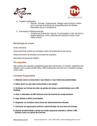 4. Trabalho colaborativo
                     Solicitar, Convidar, Supervisionar, Delegar tudo fica fácil e melhor
                     com o uso das ferramentas de compartilhamento do Outlook.
                     Automático eficaz e transparente.

    5. Automação e Relacionamentos
                    Contatos do Outlook tem mais de 19 automações à mão, até fazer a
                    ligação telefônica. Como utilizá-las para escrever cartas e fazer
                    malas diretas?


Metodologia de ensino

Aulas interativas.
Desenvolvimento prático de exemplos a partir de questionários dos alunos.
Desenvolvimento de soluções aos problemas expostos.
Discussão de grupos de trabalho.

Pré requisitos
Não existem pré requisitos mandatórios para este treinamento; no entanto, experiência de
trabalho como usuário do MS Office e MS Outlook(não confundir com o Outlook Express)
é bem vinda.


Conteúdo Programático

1. Detectar como é consumido o seu tempo e o seu índice de produtividade

2. Saber quem ou que está consumindo o seu tempo.

3. Conhecer as formas de evitar as perdas de tempo e produtividade com o MS
Outlook.

4. Usar o calendário do MS Outlook como ferramenta de compromissos.

5. Usar tarefas e definir prioridades.

6. Organizar os contatos como chave de relacionamentos eficazes.

7. Conhecer as regras para turbinar a administração de sua caixa de entrada.

8. Ganhar produtividade e tempo ao mudar pequenas atitudes e utilizar o MS
  Outlook como um painel de controle.


www.grupotreinar.com.br    central de atendimento -> 55(11) 3807-0188 ou atendimento@grupotreinar.com.br
 