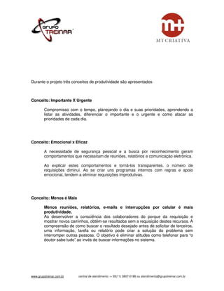 Durante o projeto três conceitos de produtividade são apresentados



Conceito: Importante X Urgente

         Compromisso com o tempo, planejando o dia e suas prioridades, aprendendo a
         listar as atividades, diferenciar o importante e o urgente e como atacar as
         prioridades de cada dia.




Conceito: Emocional x Eficaz

         A necessidade de segurança pessoal e a busca por reconhecimento geram
         comportamentos que necessitam de reuniões, relatórios e comunicação eletrônica.

         Ao explicar estes comportamentos e torná-los transparentes, o número de
         requisições diminui. Ao se criar uns programas internos com regras e apoio
         emocional, tendem a eliminar requisições improdutivas.




Conceito: Menos é Mais

         Menos reuniões, relatórios, e-mails e interrupções por celular é mais
         produtividade.
         Ao desenvolver a consciência dos colaboradores do porque da requisição e
         mostrar novos caminhos, obtêm-se resultados sem a requisição destes recursos. A
         compreensão de como buscar o resultado desejado antes de solicitar de terceiros,
         uma informação, tarefa ou relatório pode criar a solução do problema sem
         interromper outras pessoas. O objetivo é eliminar atitudes como telefonar para “o
         doutor sabe tudo” ao invés de buscar informações no sistema.




www.grupotreinar.com.br    central de atendimento -> 55(11) 3807-0188 ou atendimento@grupotreinar.com.br
 