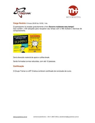 Carga Horária: 8 horas (09:00 às 18:00) 1 dia.
O participante irá receber gratuitamente o livro Socorro roubaram meu tempo!
Que contém +100 soluções para recuperar seu tempo com o MS Outlook e técnicas de
comportamento.




Será oferecido material de apoio e coffee-break.

Serão formadas turmas reduzidas, com até 12 pessoas.

Certificação

O Grupo Treinar e a MT Criativa conferem certificado de conclusão de curso.




www.grupotreinar.com.br   central de atendimento -> 55(11) 3807-0188 ou atendimento@grupotreinar.com.br
 