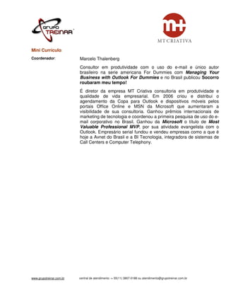 Mini Currículo:
Coordenador:              Marcelo Thalenberg
                          Consultor em produtividade com o uso do e-mail e único autor
                          brasileiro na serie americana For Dummies com Managing Your
                          Business with Outlook For Dummies e no Brasil publicou Socorro
                          roubaram meu tempo!
                          É diretor da empresa MT Criativa consultoria em produtividade e
                          qualidade de vida empresarial. Em 2006 criou e distribui o
                          agendamento da Copa para Outlook e dispositivos móveis pelos
                          portais Office Online e MSN da Microsoft que aumentaram a
                          visibilidade de sua consultoria. Ganhou prêmios internacionais de
                          marketing de tecnologia e coordenou a primeira pesquisa de uso do e-
                          mail corporativo no Brasil. Ganhou da Microsoft o título de Most
                          Valuable Professional MVP, por sua atividade evangelista com o
                          Outlook. Empresário serial fundou e vendeu empresas como a que é
                          hoje a Avnet do Brasil e a BI Tecnologia, integradora de sistemas de
                          Call Centers e Computer Telephony.




www.grupotreinar.com.br   central de atendimento -> 55(11) 3807-0188 ou atendimento@grupotreinar.com.br
 