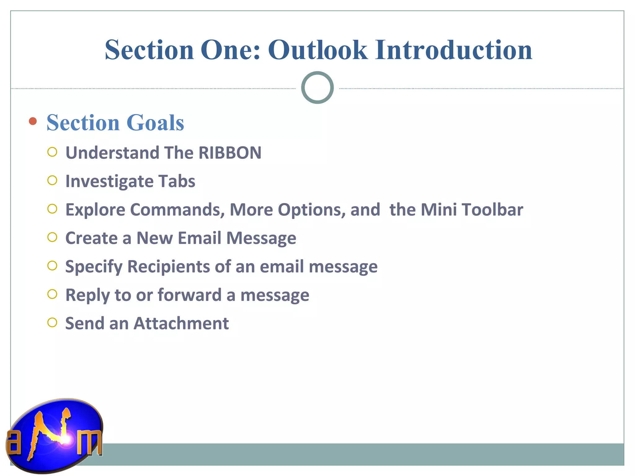 Section One: Outlook Introduction Section Goals Understand The RIBBON Investigate Tabs Explore Commands, More Options, and  the Mini Toolbar Create a New Email Message Specify Recipients of an email message Reply to or forward a message Send an Attachment 