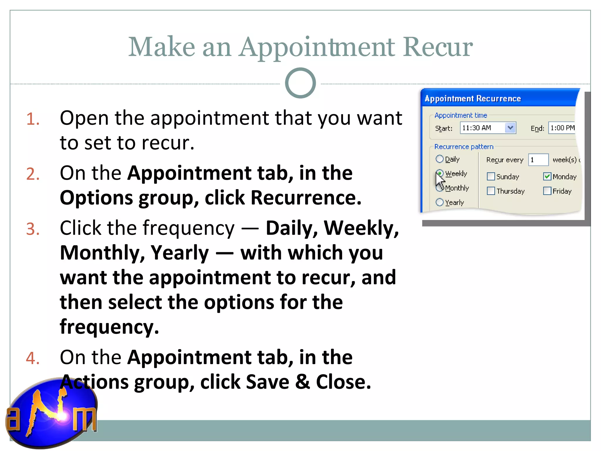 Make an Appointment Recur Open the appointment that you want to set to recur.  On the  Appointment tab, in the Options group, click Recurrence.  Click the frequency —  Daily, Weekly, Monthly, Yearly   — with which you want the appointment to recur, and then select the options for the frequency.  On the  Appointment tab, in the Actions group, click Save & Close.  