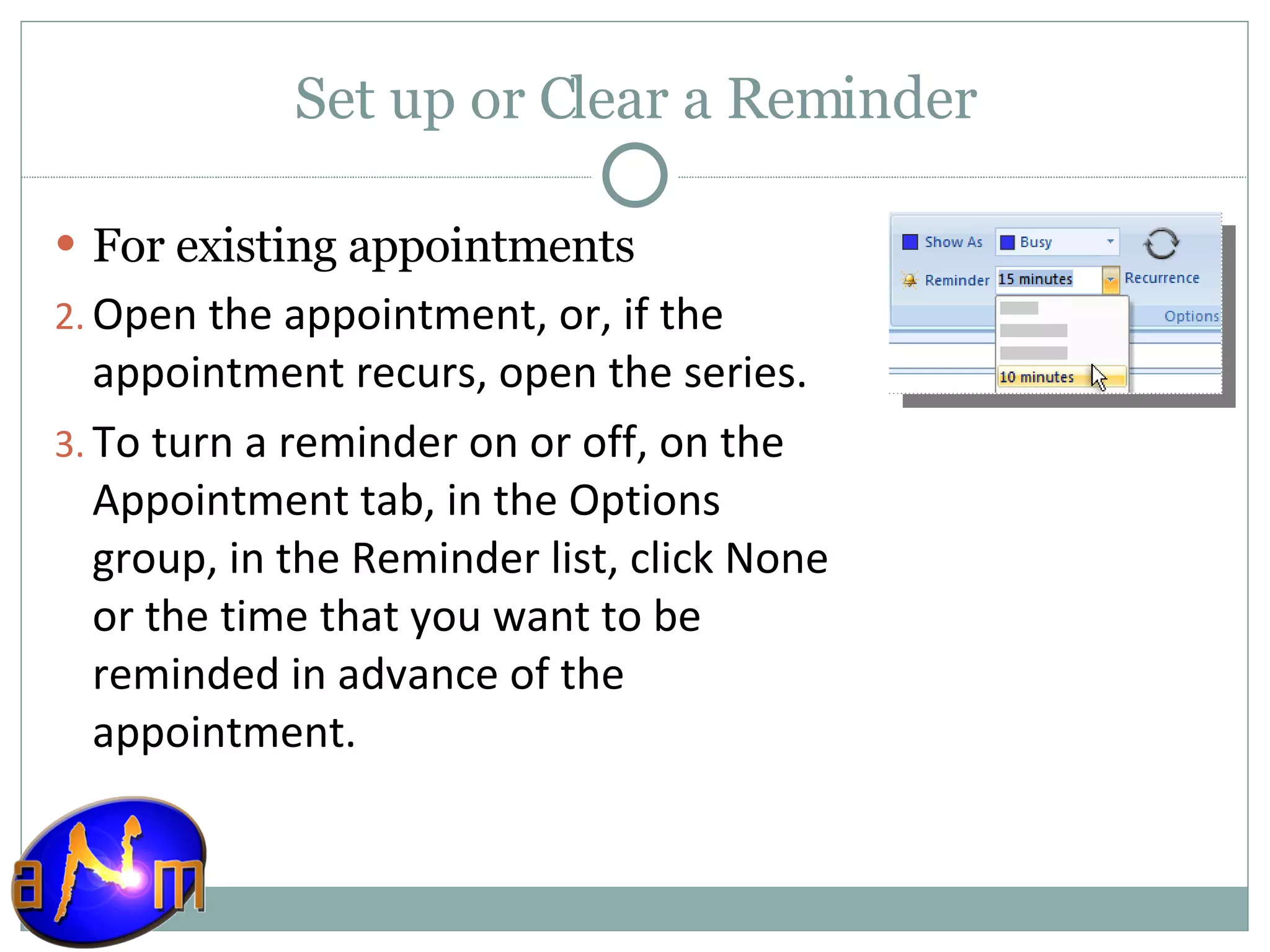 Set up or Clear a Reminder For existing appointments    Open the appointment, or, if the appointment recurs, open the series.  To turn a reminder on or off, on the Appointment tab, in the Options group, in the Reminder list, click None or the time that you want to be reminded in advance of the appointment.  