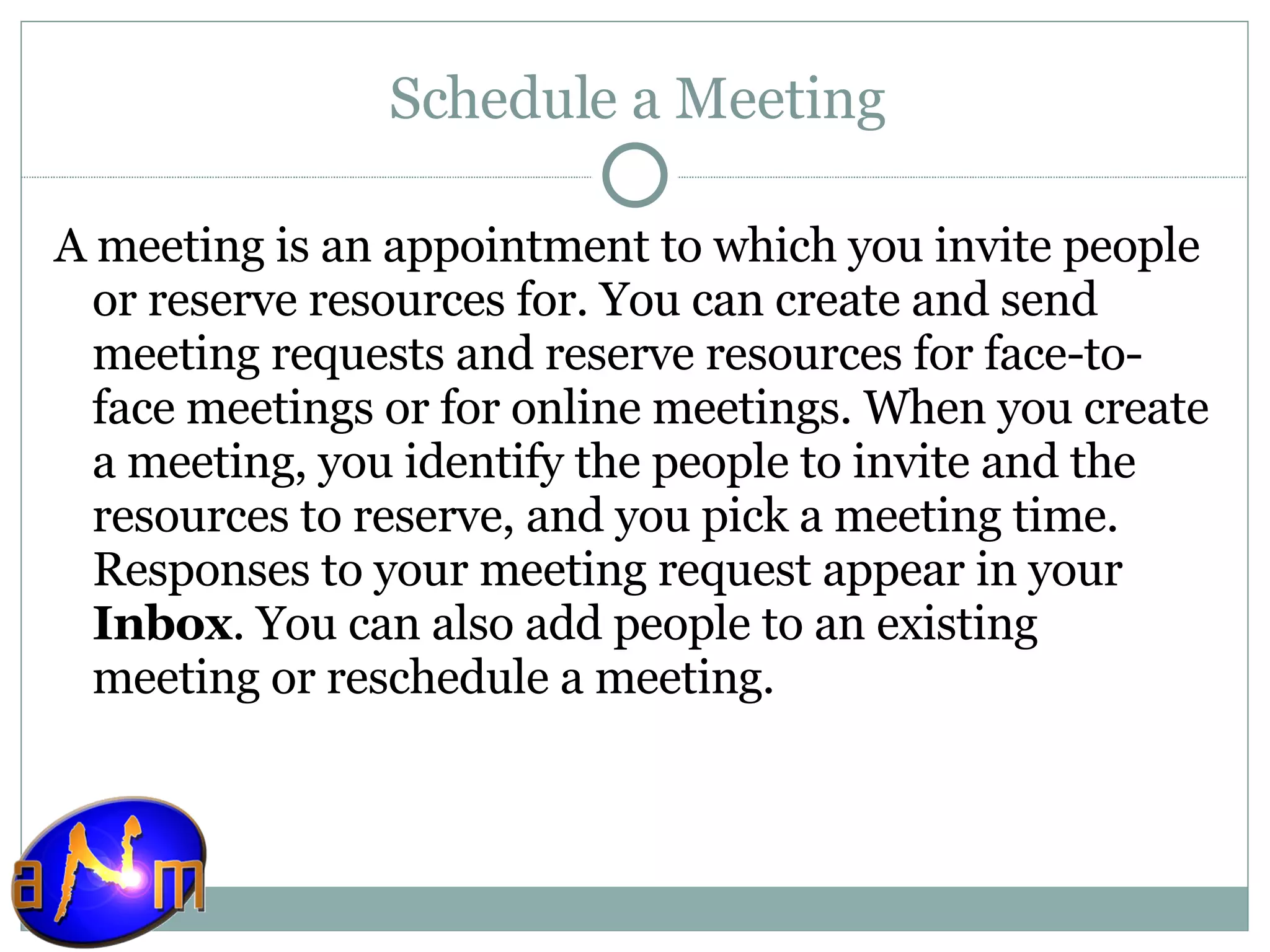 Schedule a Meeting A meeting is an appointment to which you invite people or reserve resources for. You can create and send meeting requests and reserve resources for face-to-face meetings or for online meetings. When you create a meeting, you identify the people to invite and the resources to reserve, and you pick a meeting time. Responses to your meeting request appear in your  Inbox . You can also add people to an existing meeting or reschedule a meeting. 