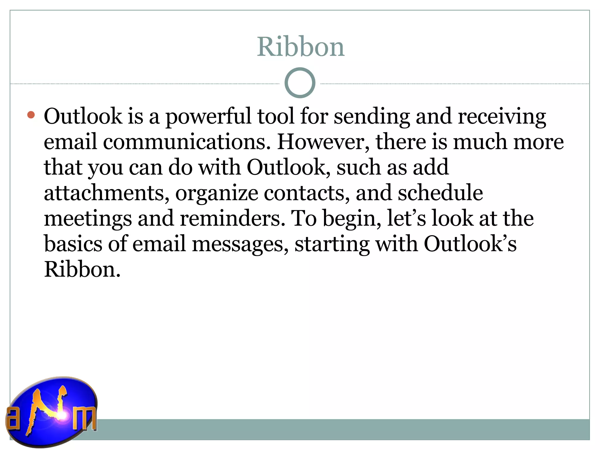 Ribbon Outlook is a powerful tool for sending and receiving email communications. However, there is much more that you can do with Outlook, such as add attachments, organize contacts, and schedule meetings and reminders. To begin, let’s look at the basics of email messages, starting with Outlook’s Ribbon. 
