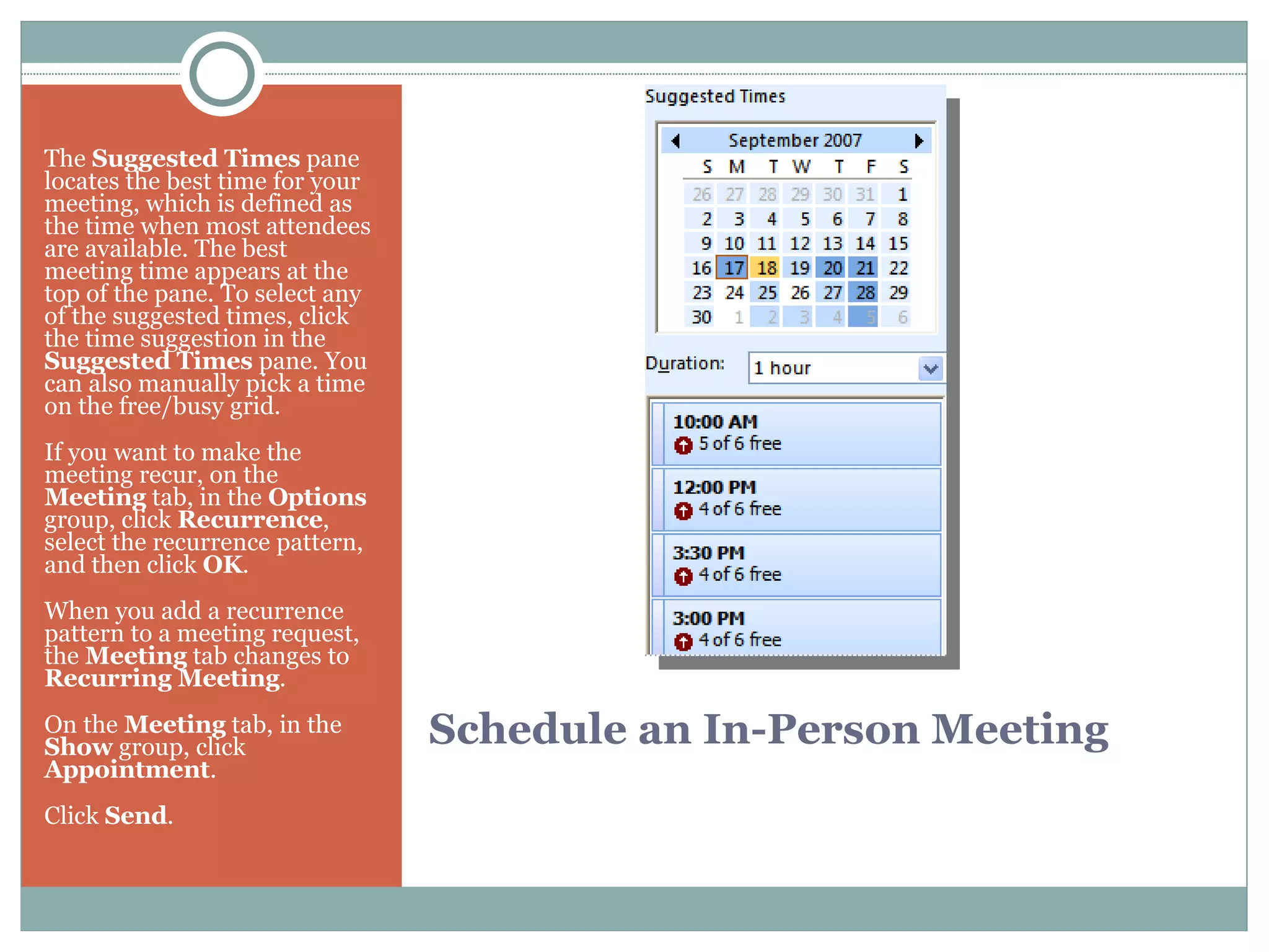 Schedule an In-Person Meeting The  Suggested Times  pane locates the best time for your meeting, which is defined as the time when most attendees are available. The best meeting time appears at the top of the pane. To select any of the suggested times, click the time suggestion in the  Suggested Times  pane. You can also manually pick a time on the free/busy grid. If you want to make the meeting recur, on the  Meeting  tab, in the  Options  group, click  Recurrence , select the recurrence pattern, and then click  OK .  When you add a recurrence pattern to a meeting request, the  Meeting  tab changes to  Recurring Meeting . On the  Meeting  tab, in the  Show  group, click  Appointment .  Click  Send .  