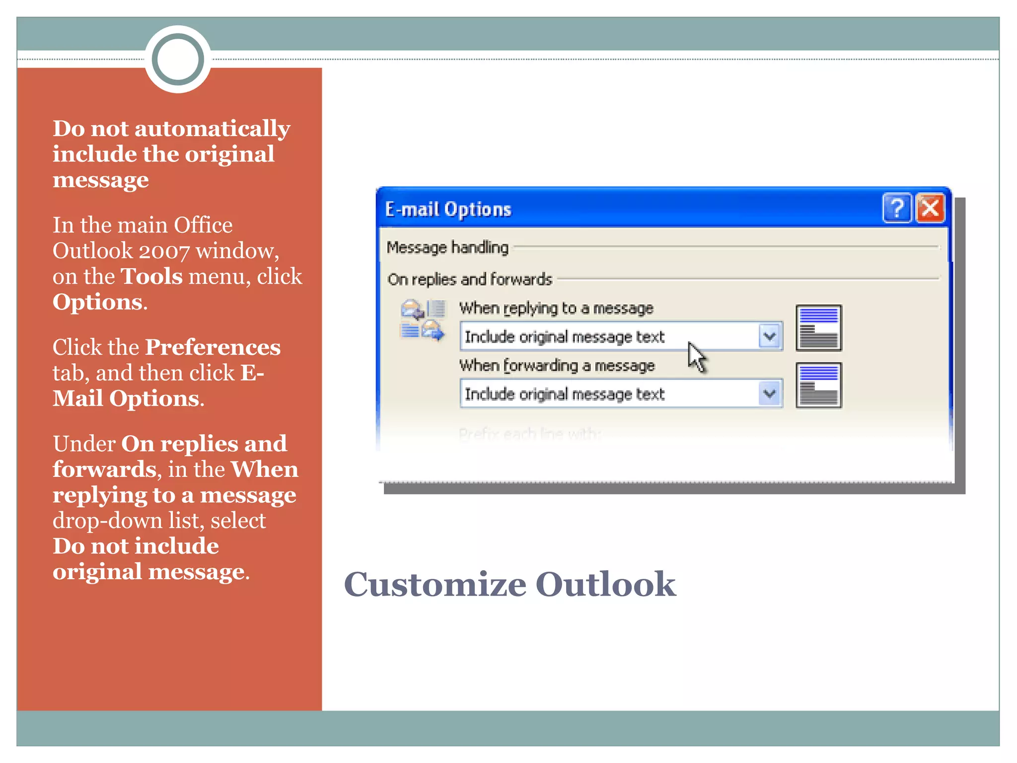 Customize Outlook Do not automatically include the original message In the main Office Outlook 2007 window, on the  Tools  menu, click  Options .  Click the  Preferences  tab, and then click  E-Mail Options .  Under  On replies and forwards , in the  When replying to a message  drop-down list, select  Do not include original message .  