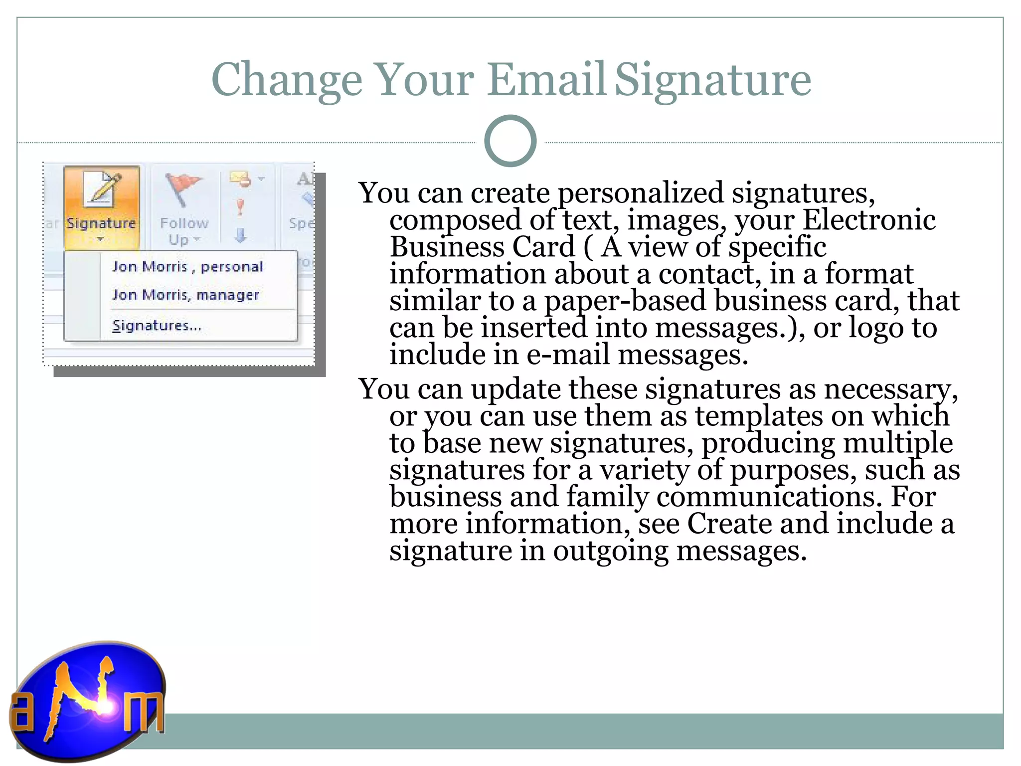 Change Your Email Signature You can create personalized signatures, composed of text, images, your Electronic Business Card ( A view of specific information about a contact, in a format similar to a paper-based business card, that can be inserted into messages.), or logo to include in e-mail messages.  You can update these signatures as necessary, or you can use them as templates on which to base new signatures, producing multiple signatures for a variety of purposes, such as business and family communications. For more information, see Create and include a signature in outgoing messages. 