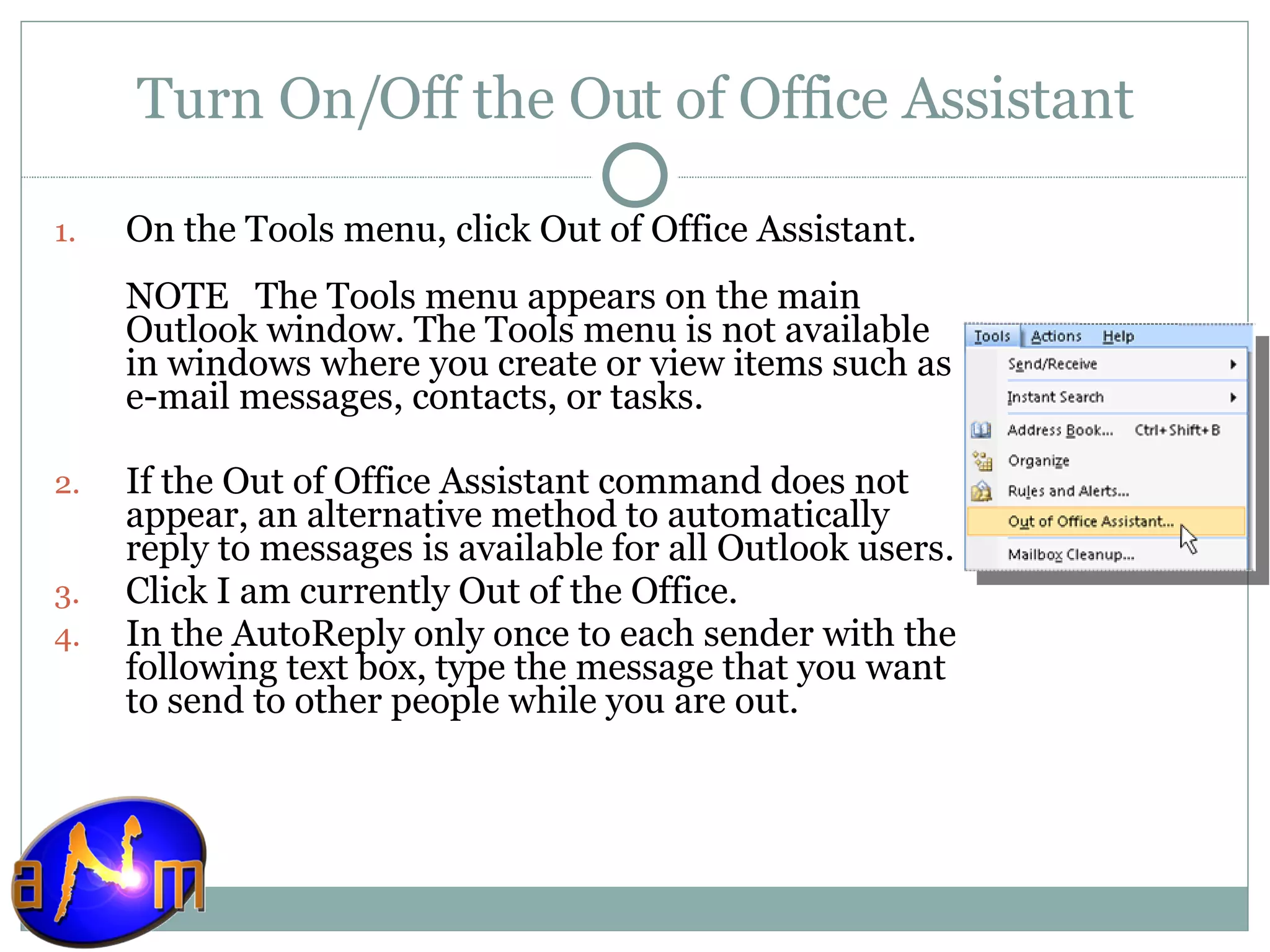 Turn On/Off the Out of Office Assistant On the Tools menu, click Out of Office Assistant.  NOTE   The Tools menu appears on the main Outlook window. The Tools menu is not available in windows where you create or view items such as e-mail messages, contacts, or tasks. If the Out of Office Assistant command does not appear, an alternative method to automatically reply to messages is available for all Outlook users.  Click I am currently Out of the Office.  In the AutoReply only once to each sender with the following text box, type the message that you want to send to other people while you are out.  