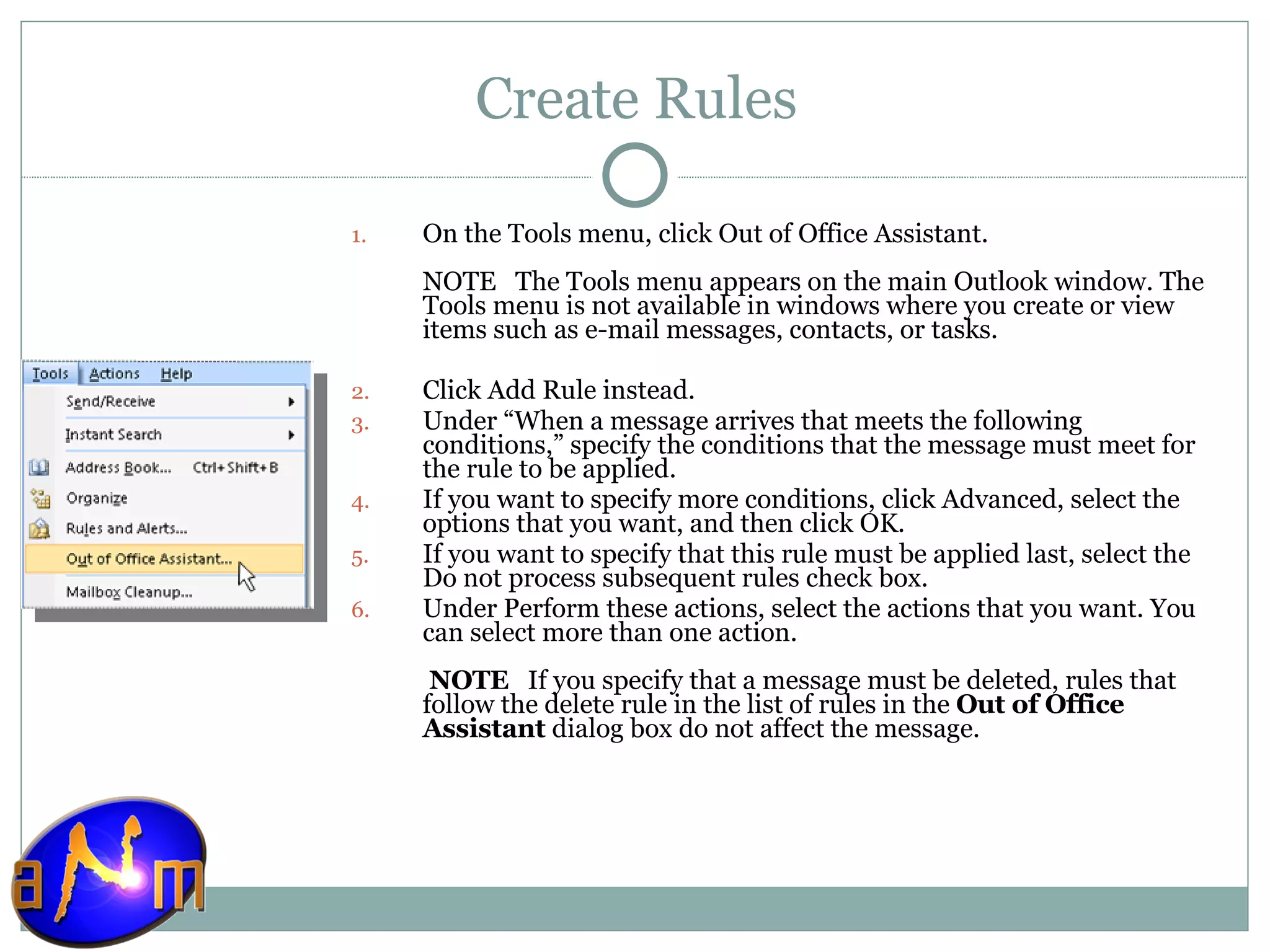 Create Rules On the Tools menu, click Out of Office Assistant.  NOTE   The Tools menu appears on the main Outlook window. The Tools menu is not available in windows where you create or view items such as e-mail messages, contacts, or tasks. Click Add Rule instead. Under “When a message arrives that meets the following conditions,” specify the conditions that the message must meet for the rule to be applied.  If you want to specify more conditions, click Advanced, select the options that you want, and then click OK.  If you want to specify that this rule must be applied last, select the Do not process subsequent rules check box.  Under Perform these actions, select the actions that you want. You can select more than one action.   NOTE    If you specify that a message must be deleted, rules that follow the delete rule in the list of rules in the  Out of Office Assistant  dialog box do not affect the message. 