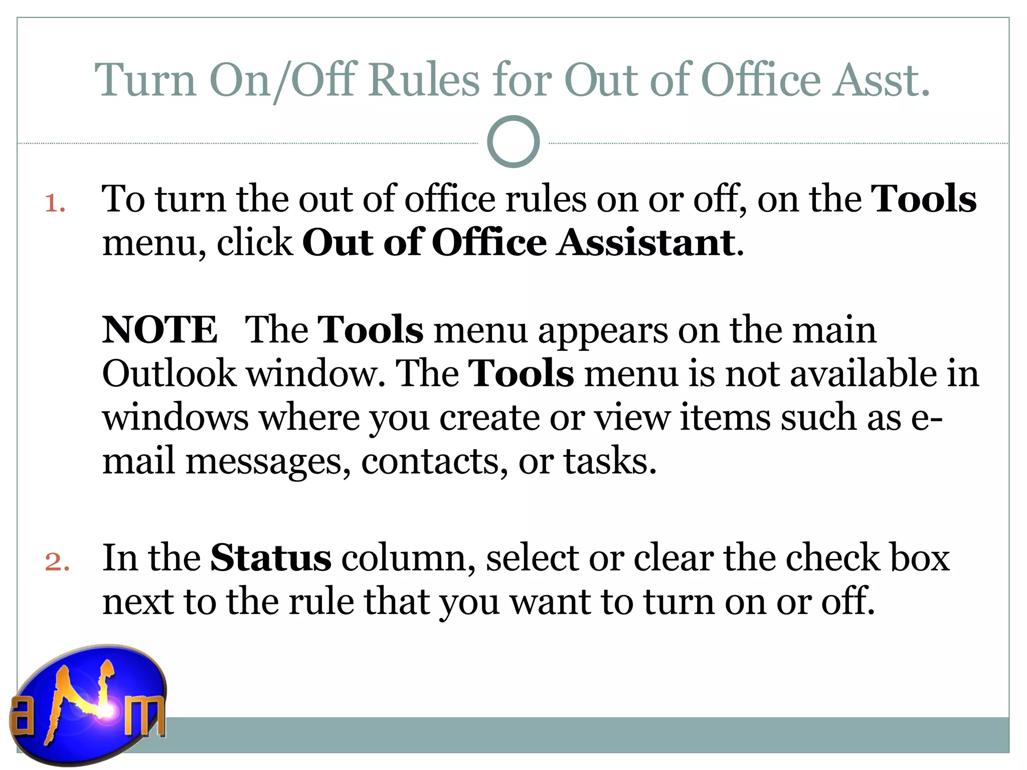 Turn On/Off Rules for Out of Office Asst. To turn the out of office rules on or off, on the  Tools  menu, click  Out of Office Assistant . NOTE    The  Tools  menu appears on the main Outlook window. The  Tools  menu is not available in windows where you create or view items such as e-mail messages, contacts, or tasks. In the  Status  column, select or clear the check box next to the rule that you want to turn on or off.  