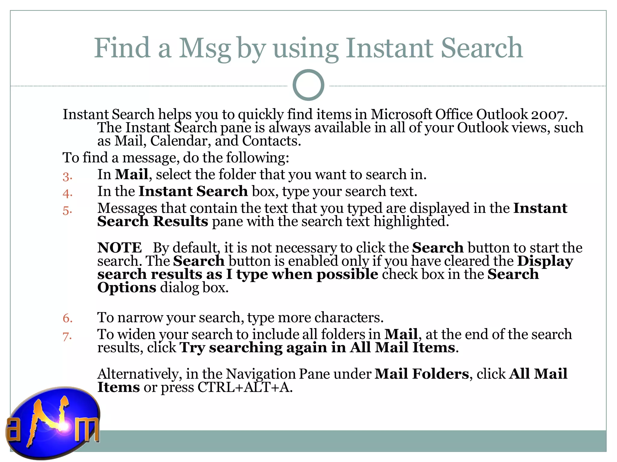 Find a Msg by using Instant Search Instant Search helps you to quickly find items in Microsoft Office Outlook 2007. The Instant Search pane is always available in all of your Outlook views, such as Mail, Calendar, and Contacts. To find a message, do the following: In  Mail , select the folder that you want to search in.  In the  Instant Search  box, type your search text.  Messages that contain the text that you typed are displayed in the  Instant Search Results  pane with the search text highlighted.  NOTE    By default, it is not necessary to click the  Search  button to start the search. The  Search  button is enabled only if you have cleared the  Display search results as I type when possible  check box in the  Search Options  dialog box.  To narrow your search, type more characters.  To widen your search to include all folders in  Mail , at the end of the search results, click  Try searching again in All Mail Items .  Alternatively, in the Navigation Pane under  Mail Folders , click  All Mail Items  or press CTRL+ALT+A. 