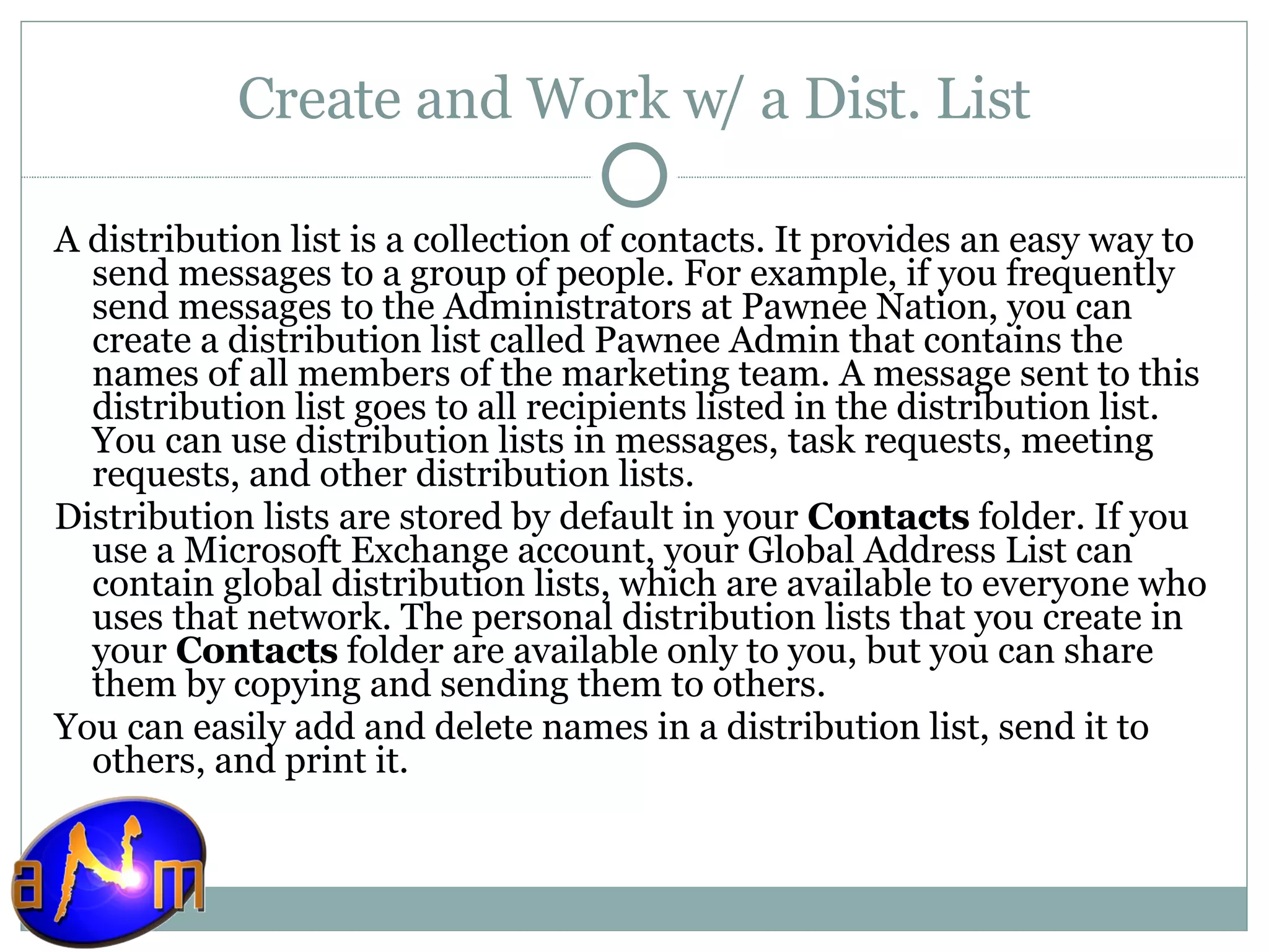 Create and Work w/ a Dist. List A distribution list is a collection of contacts. It provides an easy way to send messages to a group of people. For example, if you frequently send messages to the Administrators at Pawnee Nation, you can create a distribution list called Pawnee Admin that contains the names of all members of the marketing team. A message sent to this distribution list goes to all recipients listed in the distribution list. You can use distribution lists in messages, task requests, meeting requests, and other distribution lists. Distribution lists are stored by default in your  Contacts  folder. If you use a Microsoft Exchange account, your Global Address List can contain global distribution lists, which are available to everyone who uses that network. The personal distribution lists that you create in your  Contacts  folder are available only to you, but you can share them by copying and sending them to others. You can easily add and delete names in a distribution list, send it to others, and print it. 