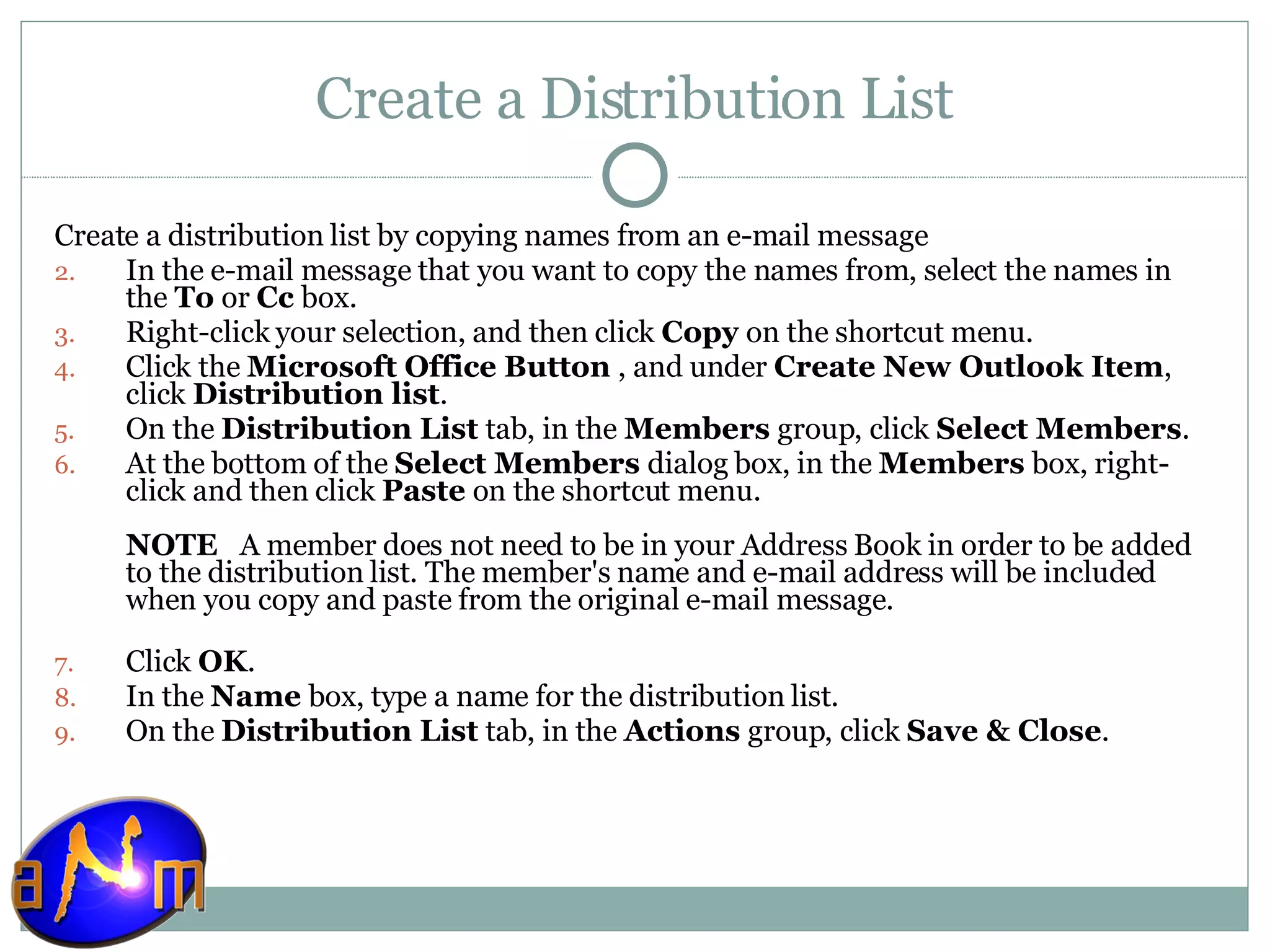 Create a Distribution List Create a distribution list by copying names from an e-mail message    In the e-mail message that you want to copy the names from, select the names in the  To  or  Cc  box.  Right-click your selection, and then click  Copy  on the shortcut menu.  Click the  Microsoft Office Button  , and under  Create New Outlook Item , click  Distribution list .  On the  Distribution List  tab, in the  Members  group, click  Select Members .  At the bottom of the  Select Members  dialog box, in the  Members  box, right-click and then click  Paste  on the shortcut menu.  NOTE    A member does not need to be in your Address Book in order to be added to the distribution list. The member's name and e-mail address will be included when you copy and paste from the original e-mail message. Click  OK .  In the  Name  box, type a name for the distribution list.  On the  Distribution List  tab, in the  Actions  group, click  Save & Close .  