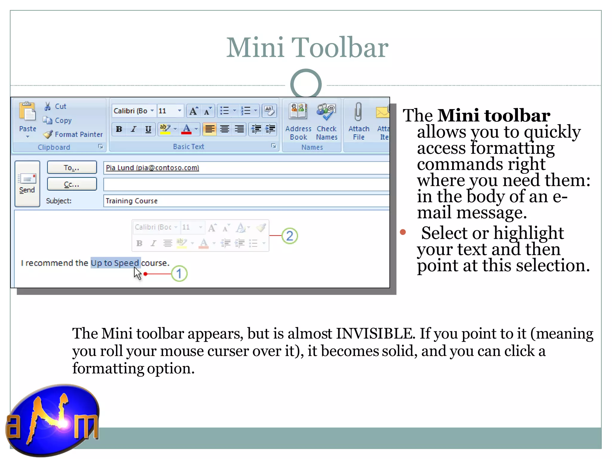 Mini Toolbar The  Mini toolbar  allows you to quickly access formatting commands right where you need them: in the body of an e-mail message.    Select or highlight your text and then point at this selection. The Mini toolbar appears, but is almost INVISIBLE. If you point to it (meaning you roll your mouse curser over it), it becomes solid, and you can click a formatting option.  
