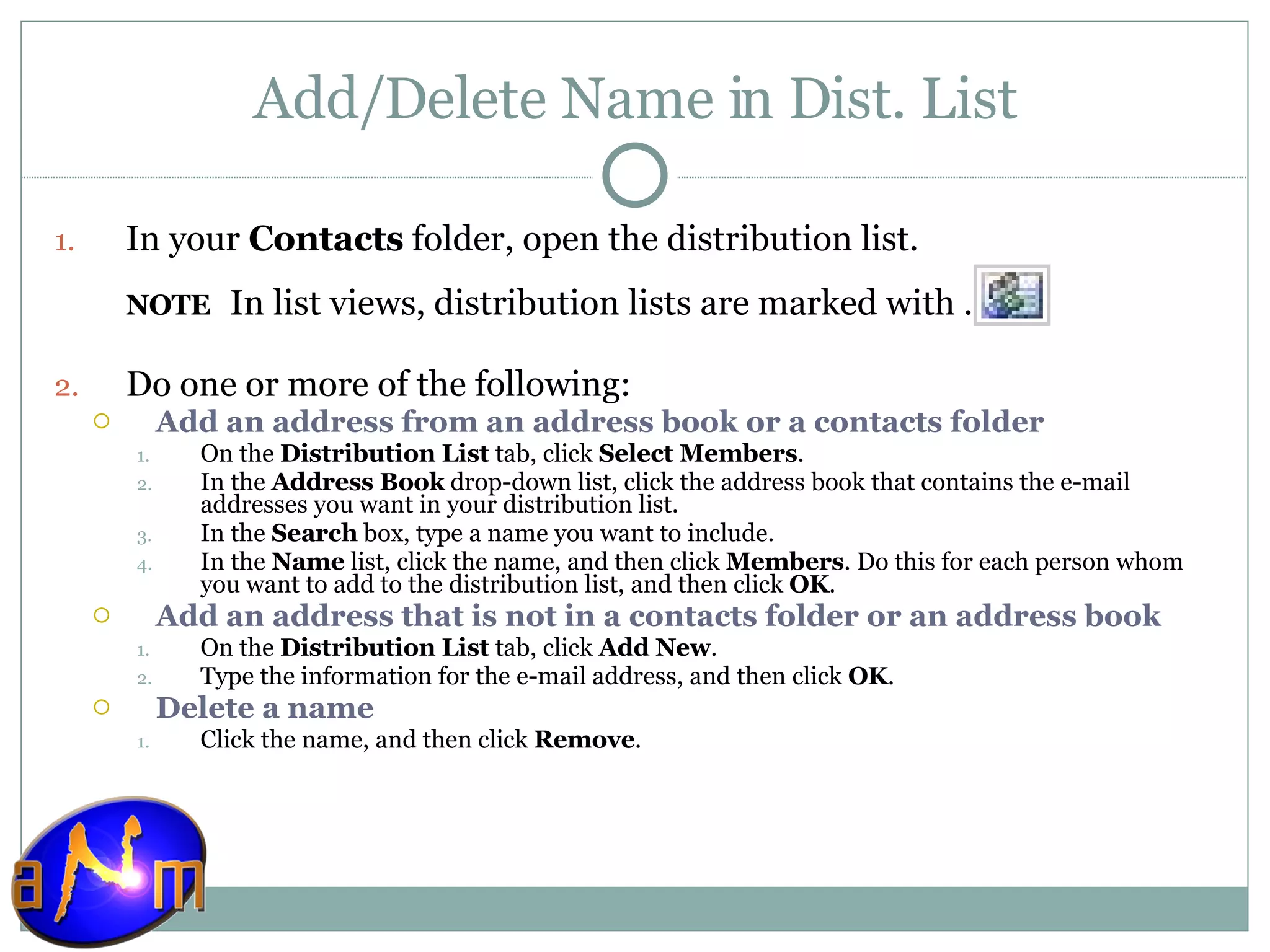 Add/Delete Name in Dist. List In your  Contacts  folder, open the distribution list.  NOTE     In list views, distribution lists are marked with . Do one or more of the following:  Add an address from an address book or a contacts folder     On the  Distribution List  tab, click  Select Members .  In the  Address Book  drop-down list, click the address book that contains the e-mail addresses you want in your distribution list.  In the  Search  box, type a name you want to include.  In the  Name  list, click the name, and then click  Members . Do this for each person whom you want to add to the distribution list, and then click  OK .  Add an address that is not in a contacts folder or an address book     On the  Distribution List  tab, click  Add New .  Type the information for the e-mail address, and then click  OK .  Delete a name     Click the name, and then click  Remove .  
