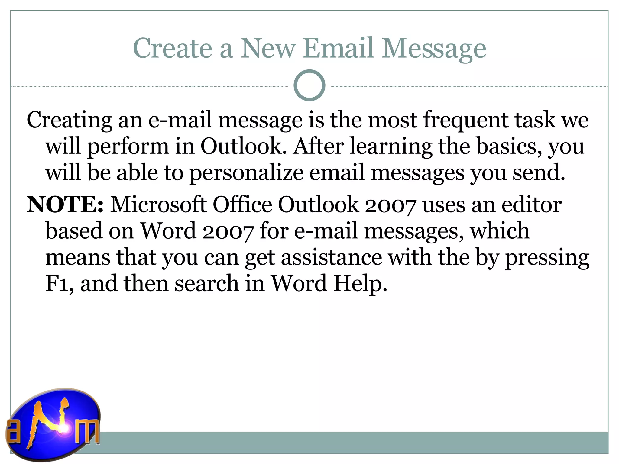 Create a New Email Message Creating an e-mail message is the most frequent task we will perform in Outlook. After learning the basics, you will be able to personalize email messages you send. NOTE:  Microsoft Office Outlook 2007 uses an editor based on Word 2007 for e-mail messages, which means that you can get assistance with the by pressing F1, and then search in Word Help. 