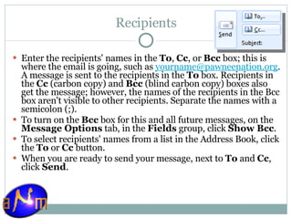 Recipients Enter the recipients' names in the  To ,  Cc , or  Bcc  box; this is where the email is going, such as  [email_address] . A message is sent to the recipients in the  To  box. Recipients in the  Cc  (carbon copy) and  Bcc  (blind carbon copy) boxes also get the message; however, the names of the recipients in the Bcc box aren't visible to other recipients. Separate the names with a semicolon (;).  To turn on the  Bcc  box for this and all future messages, on the  Message Options  tab, in the  Fields  group, click  Show Bcc . To select recipients' names from a list in the Address Book, click the  To  or  Cc  button. When you are ready to send your message, next to  To  and  Cc , click  Send . 