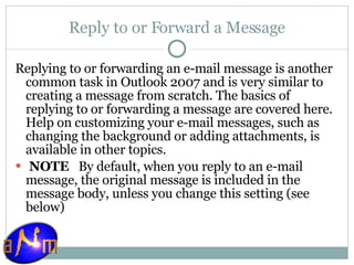 Reply to or Forward a Message Replying to or forwarding an e-mail message is another common task in Outlook 2007 and is very similar to creating a message from scratch. The basics of replying to or forwarding a message are covered here. Help on customizing your e-mail messages, such as changing the background or adding attachments, is available in other topics.   NOTE    By default, when you reply to an e-mail message, the original message is included in the message body, unless you change this setting (see below) 