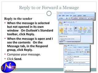 Reply to or Forward a Message Reply to the sender When the message is selected but not opened in its own window     On Outlook’s Standard toolbar, click Reply.  When the message is open and I see the contents     On the Message tab, in the Respond group, click Reply.  Compose your message.  Click  Send.  