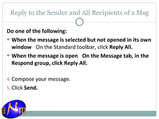 Reply to the Sender and All Recipients of a Msg Do one of the following: When the message is selected but not opened in its own window     On the Standard toolbar, click  Reply All.  When the message is open     On the Message tab, in the Respond group, click Reply All.  Compose your message.  Click  Send . 