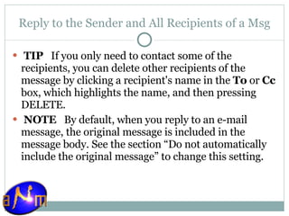 Reply to the Sender and All Recipients of a Msg   TIP    If you only need to contact some of the recipients, you can delete other recipients of the message by clicking a recipient's name in the  To  or  Cc  box, which highlights the name, and then pressing DELETE.   NOTE    By default, when you reply to an e-mail message, the original message is included in the message body. See the section “Do not automatically include the original message” to change this setting. 