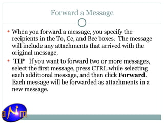 Forward a Message When you forward a message, you specify the recipients in the To, Cc, and Bcc boxes.  The message will include any attachments that arrived with the original message.   TIP    If you want to forward two or more messages, select the first message, press CTRL while selecting each additional message, and then click  Forward . Each message will be forwarded as attachments in a new message. 