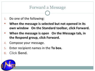 Forward a Message Do one of the following:  When the message is selected but not opened in its own window     On the Standard toolbar, click Forward.  When the message is open     On the Message tab, in the Respond group, click Forward.  Compose your message.  Enter recipient names in the  To box.  Click  Send. 