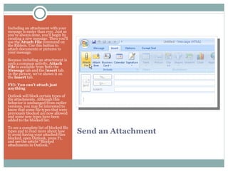 Send an Attachment Including an attachment with your message is easier than ever. Just as you've always done, you'll begin by creating a new message. Then you'll use the  Attach File  command on the Ribbon. Use this button to attach documents or pictures to your message. Because including an attachment is such a common activity,  Attach File  is available from both the  Message  tab and the  Insert  tab. In the picture, we've shown it on the  Insert  tab. FYI: You can't attach just anything Outlook will block certain types of file attachments. Although this behavior is unchanged from earlier versions, you may be interested to know that some file types that were previously blocked are now allowed and some new types have been added to the blocked list. To see a complete list of blocked file types and to read more about how to avoid having your attached files blocked, open Outlook, press F1, and see the article “Blocked attachments in Outlook.” 