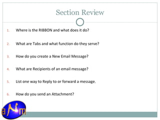 Section Review Where is the RIBBON and what does it do? What are Tabs and what function do they serve? How do you create a New Email Message? What are Recipients of an email message? List one way to Reply to or forward a message . How do you send an Attachment? 