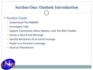 Section One: Outlook Introduction Section Goals Understand The RIBBON Investigate Tabs Explore Commands, More Options, and  the Mini Toolbar Create a New Email Message Specify Recipients of an email message Reply to or forward a message Send an Attachment 