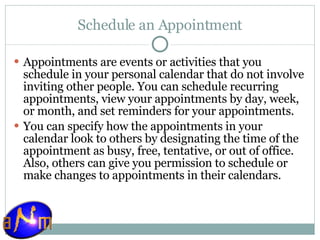 Schedule an Appointment Appointments are events or activities that you schedule in your personal calendar that do not involve inviting other people. You can schedule recurring appointments, view your appointments by day, week, or month, and set reminders for your appointments. You can specify how the appointments in your calendar look to others by designating the time of the appointment as busy, free, tentative, or out of office. Also, others can give you permission to schedule or make changes to appointments in their calendars. 