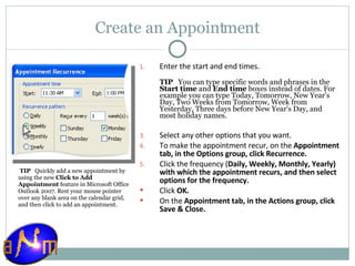Create an Appointment Enter the start and end times.  TIP    You can type specific words and phrases in the  Start time  and  End time  boxes instead of dates. For example you can type Today, Tomorrow, New Year’s Day, Two Weeks from Tomorrow, Week from Yesterday, Three days before New Year's Day, and most holiday names. Select any other options that you want.  To make the appointment recur, on the  Appointment tab, in the Options group, click Recurrence.  Click the frequency ( Daily, Weekly, Monthly, Yearly) with which the appointment recurs, and then select options for the frequency.  Click  OK . On the  Appointment tab, in the Actions group, click Save & Close.    TIP    Quickly add a new appointment by using the new  Click to Add Appointment  feature in Microsoft Office Outlook 2007. Rest your mouse pointer over any blank area on the calendar grid, and then click to add an appointment. 