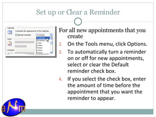 Set up or Clear a Reminder For all new appointments that you create On the Tools menu, click Options.  To automatically turn a reminder on or off for new appointments, select or clear the Default reminder check box.  If you select the check box, enter the amount of time before the appointment that you want the reminder to appear. 