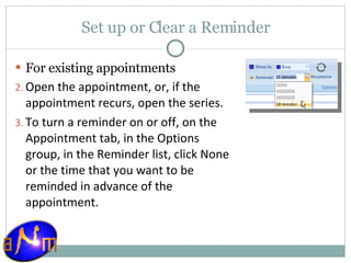 Set up or Clear a Reminder For existing appointments    Open the appointment, or, if the appointment recurs, open the series.  To turn a reminder on or off, on the Appointment tab, in the Options group, in the Reminder list, click None or the time that you want to be reminded in advance of the appointment.  