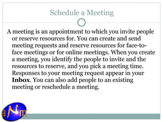 Schedule a Meeting A meeting is an appointment to which you invite people or reserve resources for. You can create and send meeting requests and reserve resources for face-to-face meetings or for online meetings. When you create a meeting, you identify the people to invite and the resources to reserve, and you pick a meeting time. Responses to your meeting request appear in your  Inbox . You can also add people to an existing meeting or reschedule a meeting. 
