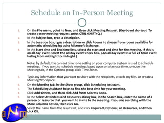 Schedule an In-Person Meeting On the  File menu, point to New, and then click Meeting Request. (Keyboard shortcut    To create a new meeting request, press CTRL+SHIFT+Q.) In the  Subject box, type a description.  In the  Location box, type a description or click Rooms to choose from rooms available for automatic scheduling by using Microsoft Exchange.  In the  Start time and End time lists, select the start and end time for the meeting. If this is an all day event, select the All day event check box.  (An all day event is a full 24 hour event lasting from midnight to midnight.) Note:   By default, the current time zone setting on your computer system is used to schedule meetings. If you want to schedule meetings based upon an alternate time zone, on the Meeting tab, in the Options group, click Time Zones . Type any information that you want to share with the recipients, attach any files, or create a Meeting Workspace.  On the  Meeting tab, in the Show group, click Scheduling Assistant.  The  Scheduling Assistant helps to find the best time for your meeting. Click  Add Others, and then click Add from Address Book.  In the  Select Attendees and Resources dialog box, in the Search box, enter the name of a person or resource that you want to invite to the meeting. If you are searching with the More Columns option, then click Go.  Select the name from the results list, and click  Required, Optional, or Resources, and then click OK.  